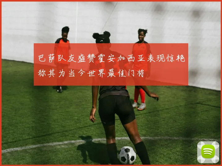 巴萨队友盛赞霍安加西亚表现惊艳称其为当今世界最佳门将