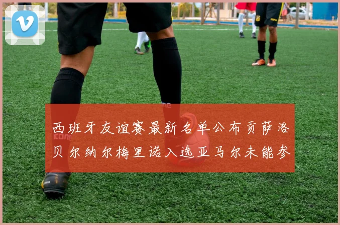 西班牙友谊赛最新名单公布贡萨洛贝尔纳尔梅里诺入选亚马尔未能参赛
