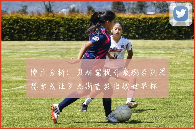 博主分析：贝林需提升表现否则图赫尔或让罗杰斯首发出战世界杯