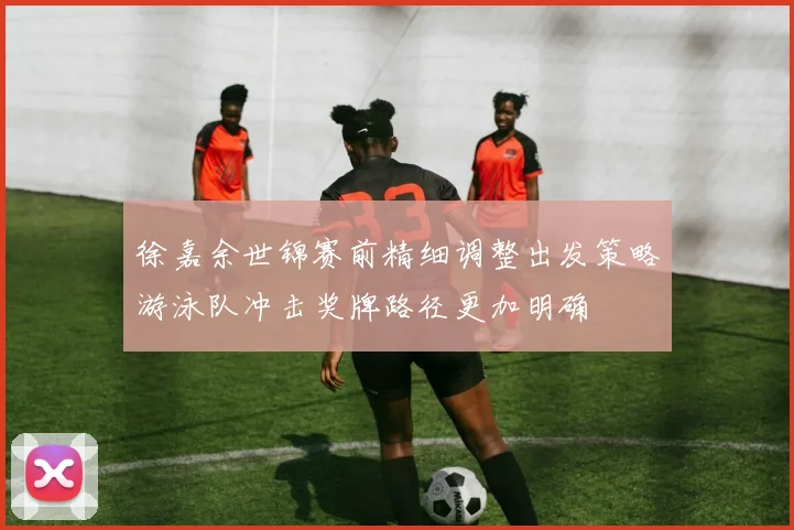 徐嘉余世锦赛前精细调整出发策略游泳队冲击奖牌路径更加明确