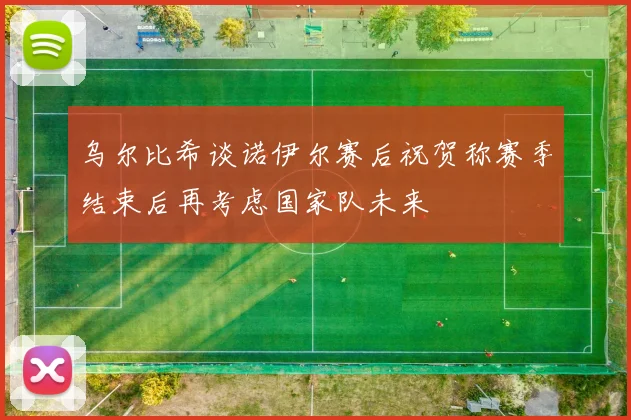 乌尔比希谈诺伊尔赛后祝贺称赛季结束后再考虑国家队未来