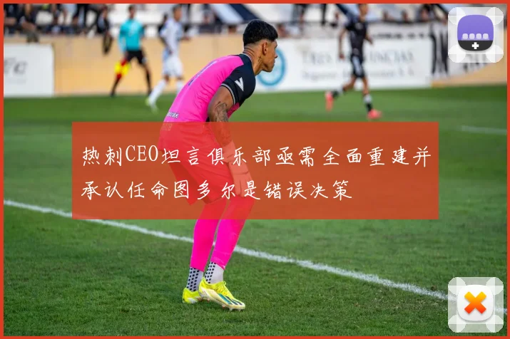 热刺CEO坦言俱乐部亟需全面重建并承认任命图多尔是错误决策