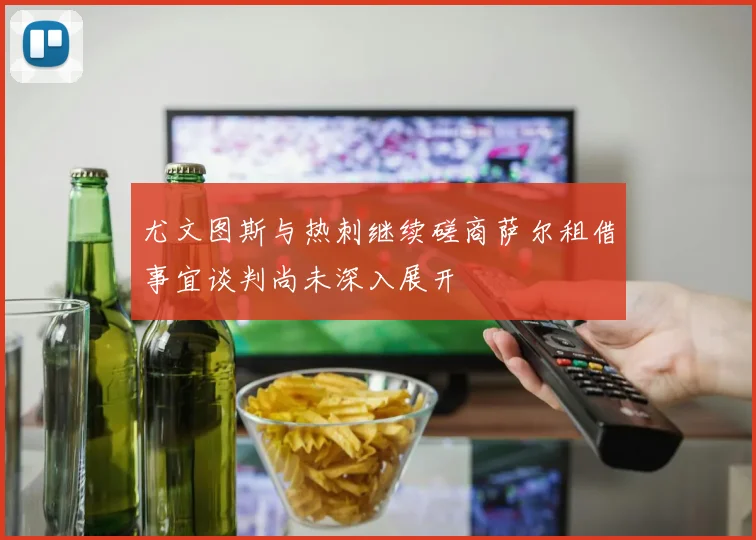 尤文图斯与热刺继续磋商萨尔租借事宜谈判尚未深入展开