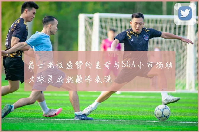 爵士老板盛赞约基奇与SGA小市场助力球员成就巅峰表现