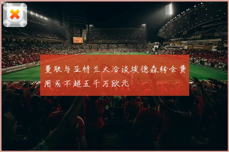 曼联与亚特兰大洽谈埃德森转会费用或不超五千万欧元