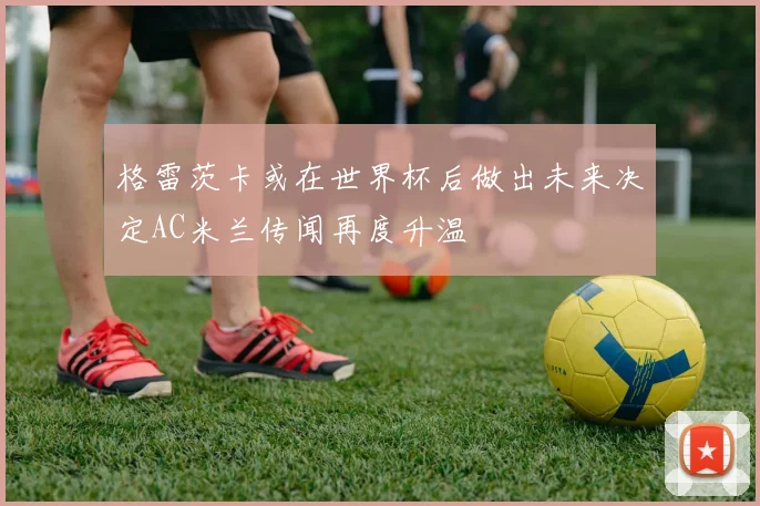 格雷茨卡或在世界杯后做出未来决定AC米兰传闻再度升温
