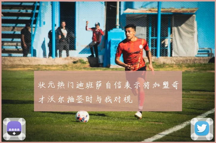 状元热门迪班萨自信表示将加盟奇才沃尔抽签时与我对视