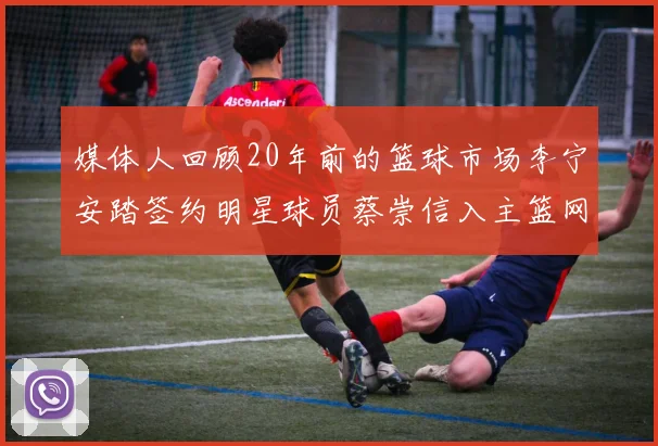 媒体人回顾20年前的篮球市场李宁安踏签约明星球员蔡崇信入主篮网的时代变迁