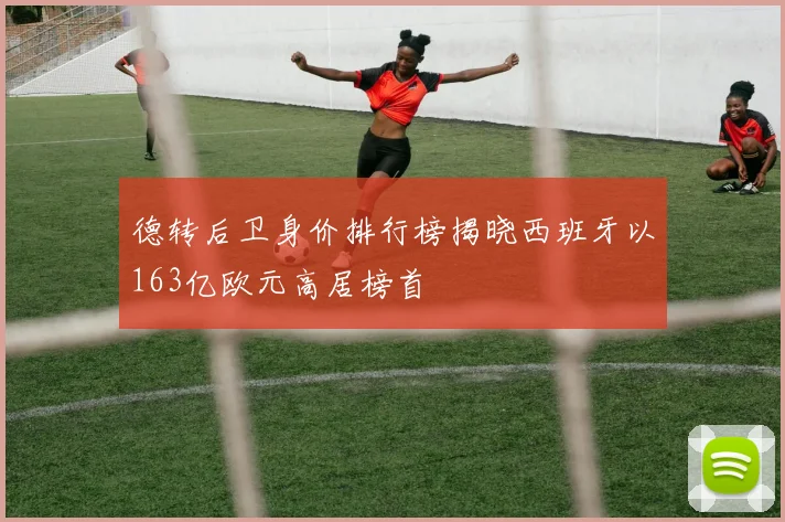 德转后卫身价排行榜揭晓西班牙以163亿欧元高居榜首