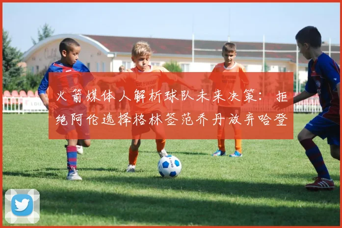 火箭媒体人解析球队未来决策：拒绝阿伦选择格林签范乔丹放弃哈登