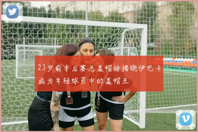 23岁前季后赛总盖帽榜揭晓伊巴卡成为年轻球员中的盖帽王