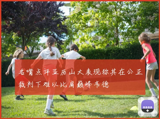 名嘴点评亚历山大表现称其在公正裁判下难以比肩巅峰韦德