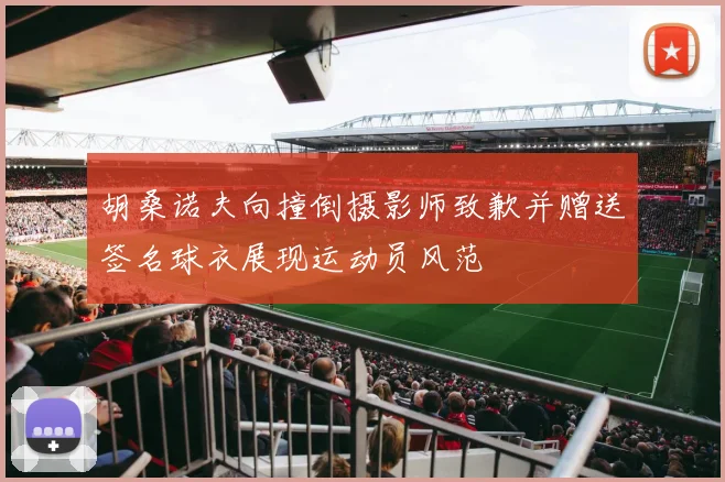胡桑诺夫向撞倒摄影师致歉并赠送签名球衣展现运动员风范