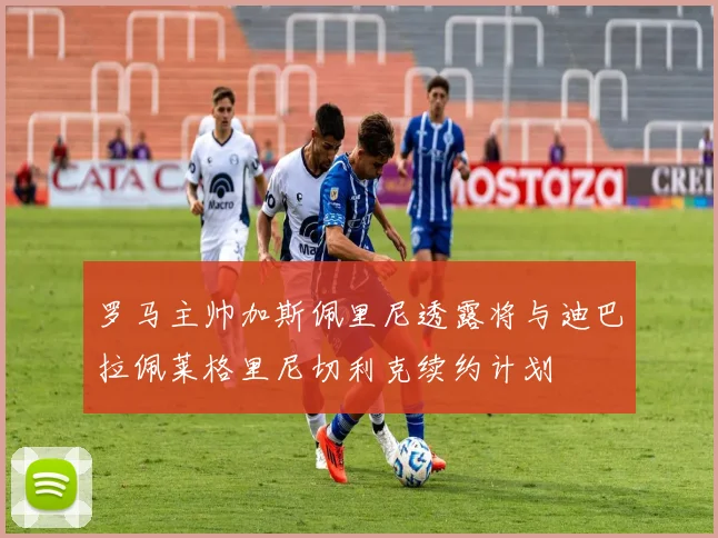 罗马主帅加斯佩里尼透露将与迪巴拉佩莱格里尼切利克续约计划