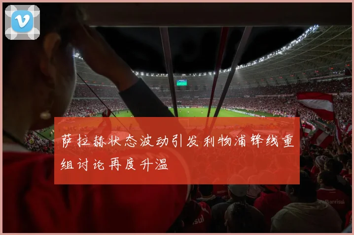 萨拉赫状态波动引发利物浦锋线重组讨论再度升温