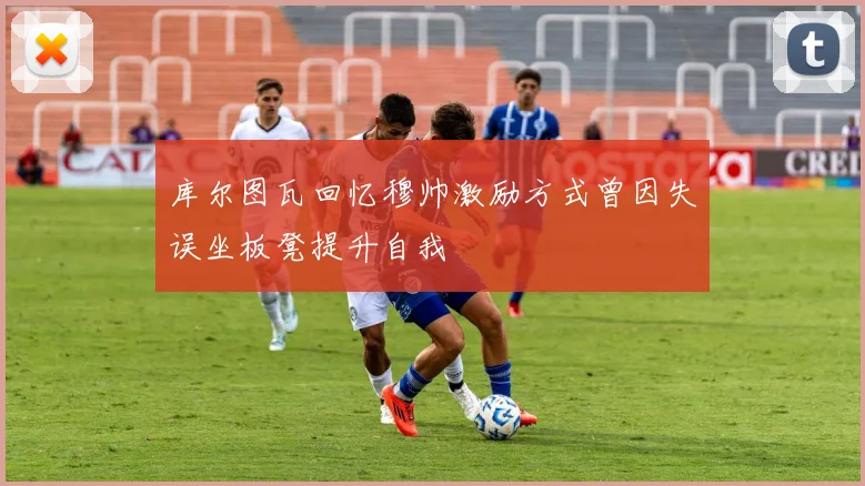 库尔图瓦回忆穆帅激励方式曾因失误坐板凳提升自我