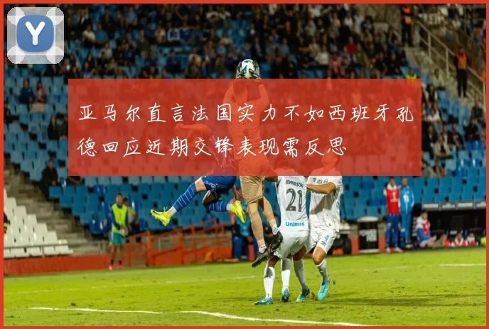亚马尔直言法国实力不如西班牙孔德回应近期交锋表现需反思