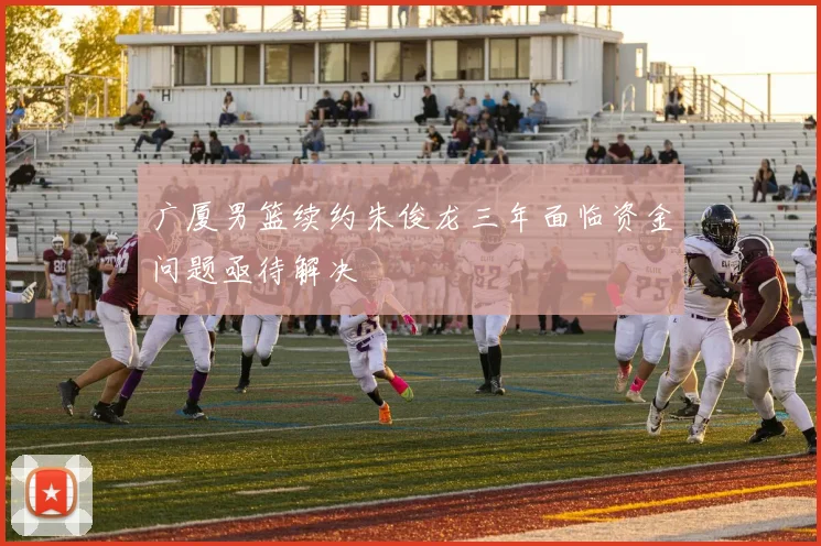 广厦男篮续约朱俊龙三年面临资金问题亟待解决