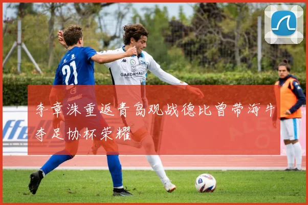 李章洙重返青岛观战德比曾带海牛夺足协杯荣耀