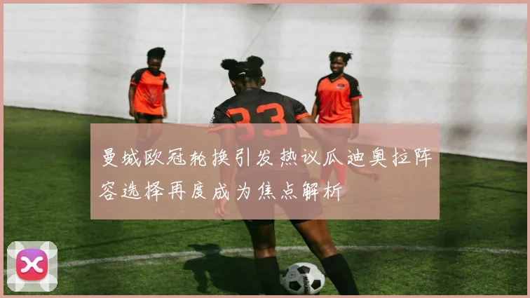 曼城欧冠轮换引发热议瓜迪奥拉阵容选择再度成为焦点解析