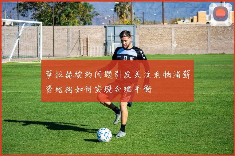 萨拉赫续约问题引发关注利物浦薪资结构如何实现合理平衡